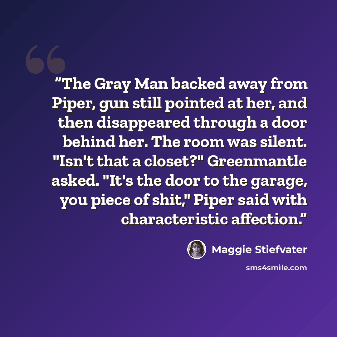 “The Gray Man backed away from Piper, gun still pointed at her, and then disappeared through a door behind her. The room was silent. "Isn't that a closet?" Greenmantle asked. "It's the door to the garage, you piece of shit," Piper said with characteristic affection.” quote by Maggie Stiefvater