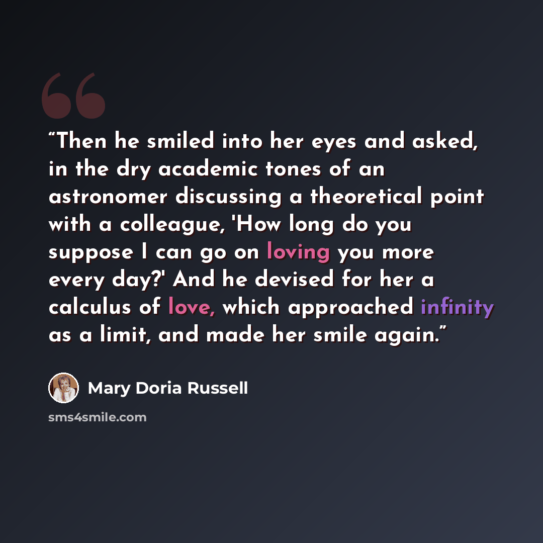 “Then he smiled into her eyes and asked, in the dry academic tones of an astronomer discussing a theoretical point with a colleague, 'How long do you suppose I can go on loving you more every day?' And he devised for her a calculus of love, which approached infinity as a limit, and made her smile…” quote by Mary Doria Russell