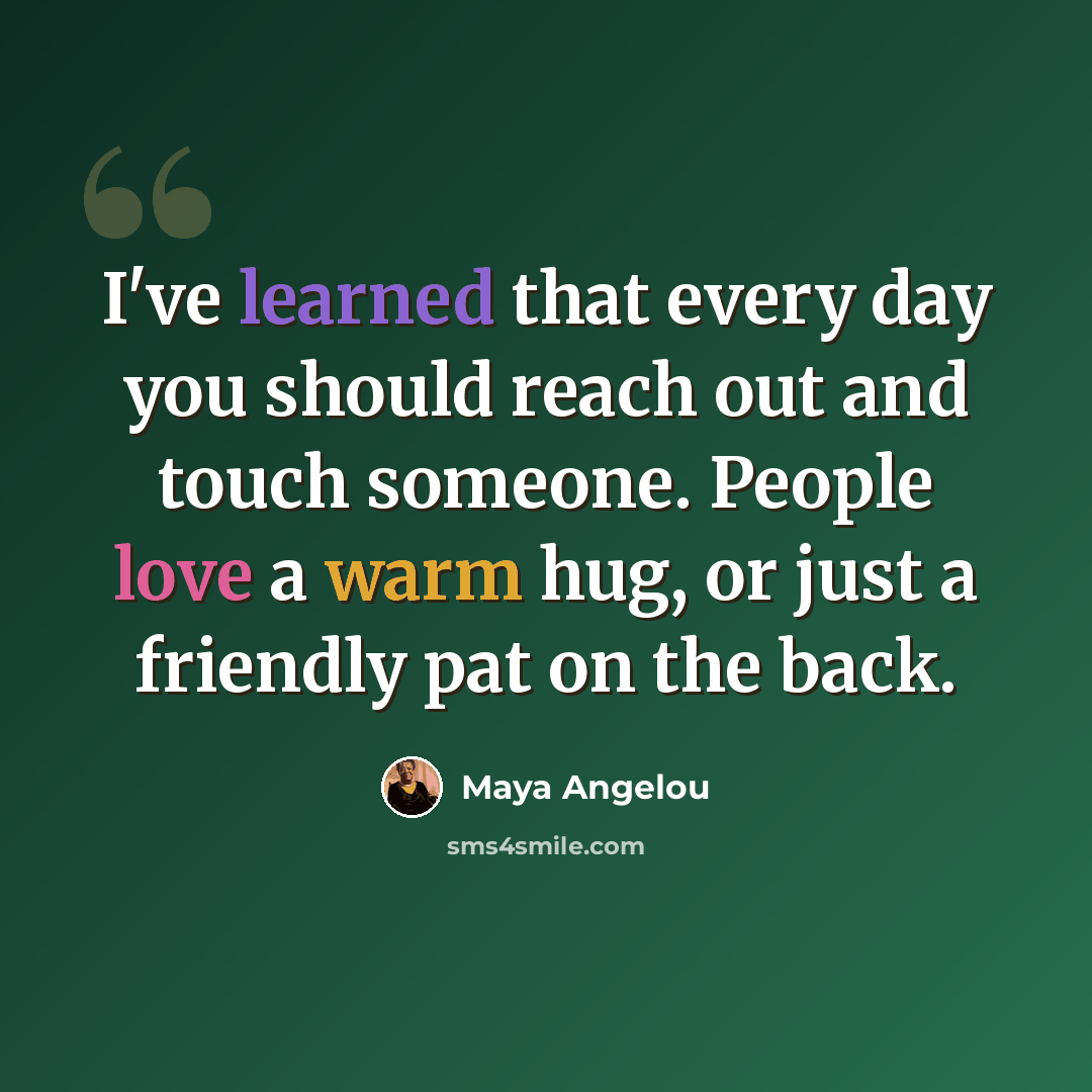 “I've learned that every day you should reach out and touch someone. People love a warm hug, or just a friendly pat on the back.” quote by Maya Angelou