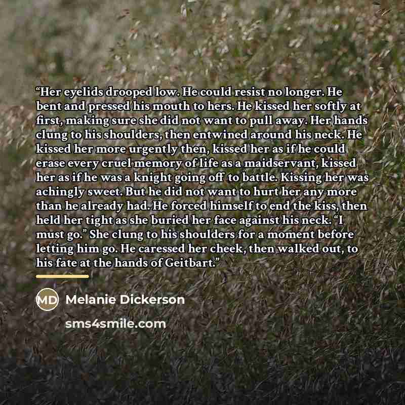 “Her eyelids drooped low. He could resist no longer. He bent and pressed his mouth to hers. He kissed her softly at first, making sure she did not want to pull away. Her hands clung to his shoulders, then entwined around his neck. He kissed her more urgently then, kissed her as if he could erase…” quote by Melanie Dickerson