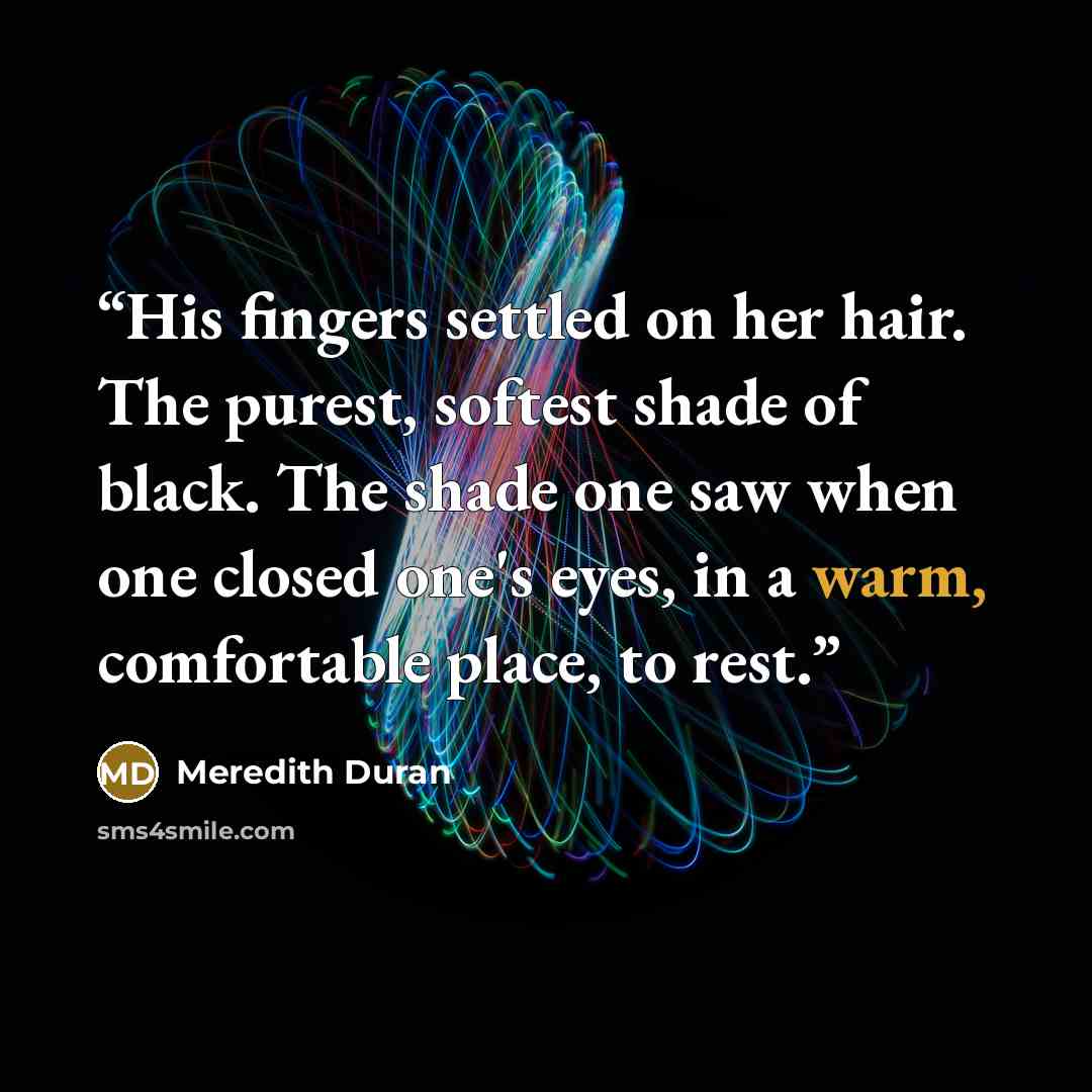 “His fingers settled on her hair. The purest, softest shade of black. The shade one saw when one closed one's eyes, in a warm, comfortable place, to rest.” quote by Meredith Duran