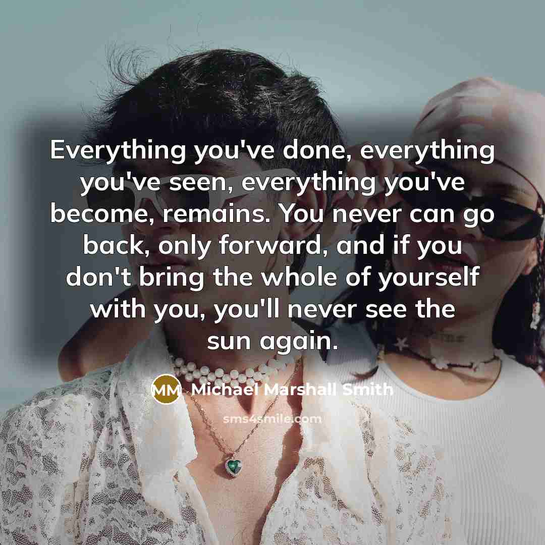 “Everything you've done, everything you've seen, everything you've become, remains. You never can go back, only forward, and if you don't bring the whole of yourself with you, you'll never see the sun again.” quote by Michael Marshall Smith