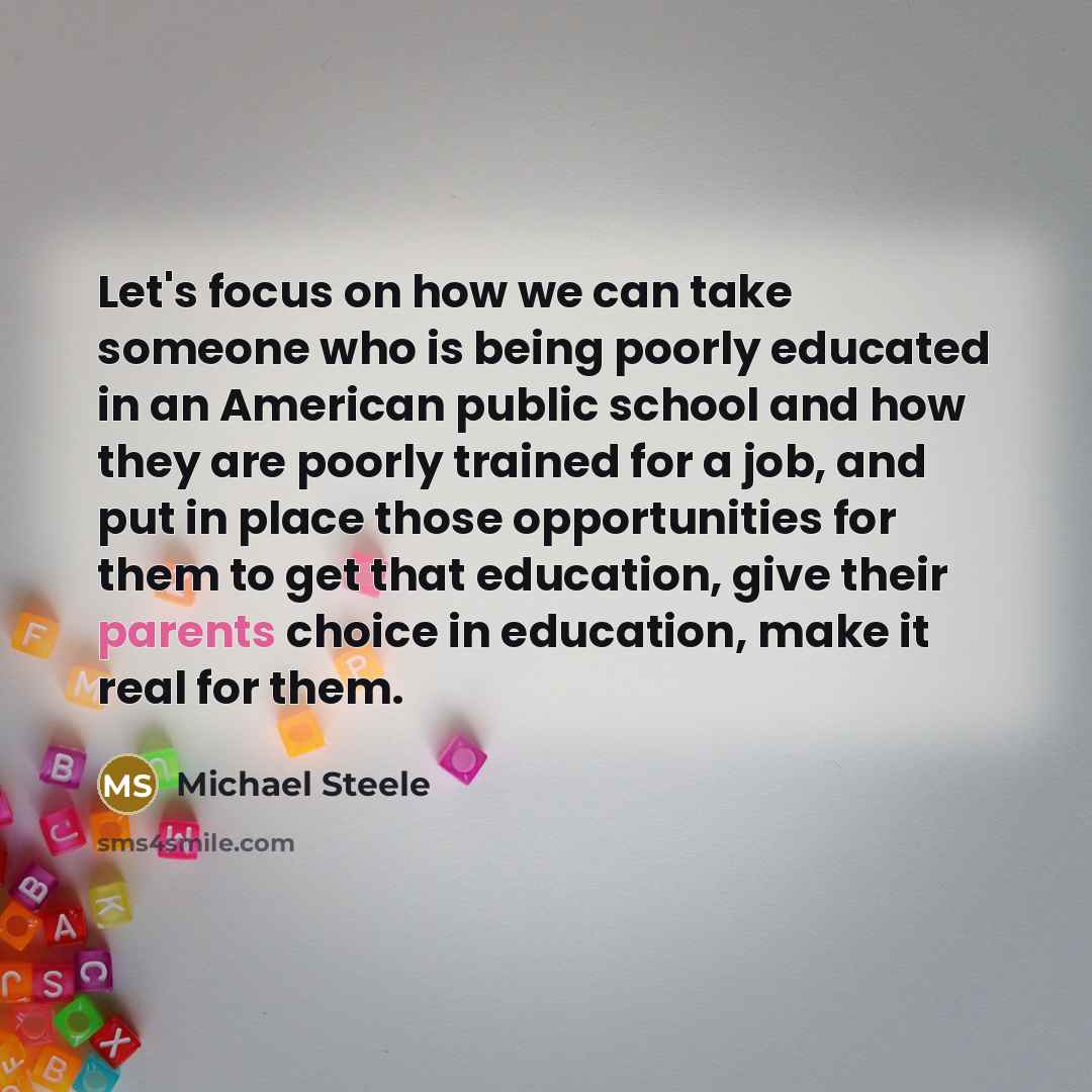 “Let's focus on how we can take someone who is being poorly educated in an American public school and how they are poorly trained for a job, and put in place those opportunities for them to get that education, give their parents choice in education, make it real for them.” quote by Michael Steele