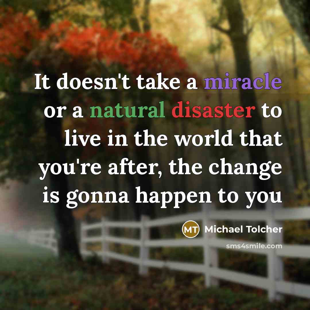 “It doesn't take a miracle or a natural disaster to live in the world that you're after, the change is gonna happen to you” quote by Michael Tolcher
