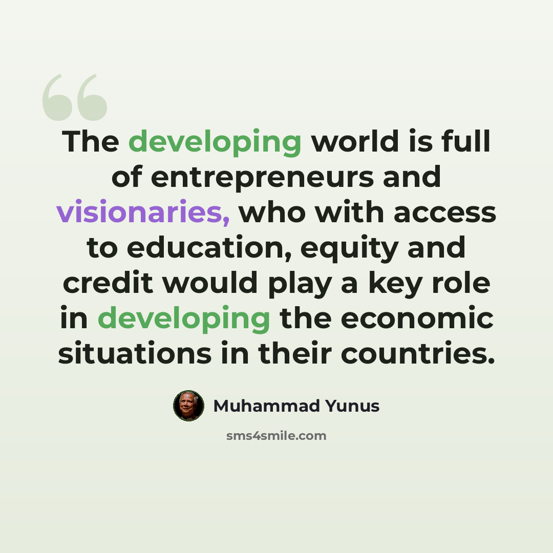 “The developing world is full of entrepreneurs and visionaries, who with access to education, equity and credit would play a key role in developing the economic situations in their countries.” quote by Muhammad Yunus