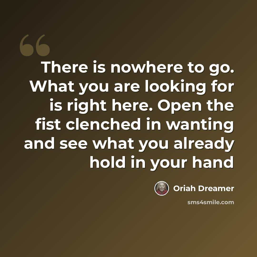 “There is nowhere to go. What you are looking for is right here. Open the fist clenched in wanting and see what you already hold in your hand” quote by Oriah Dreamer