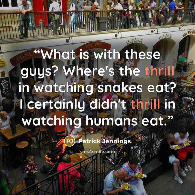 “What is with these guys? Where's the thrill in watching snakes eat? I certainly didn't thrill in watching humans eat.” quote by Patrick Jennings