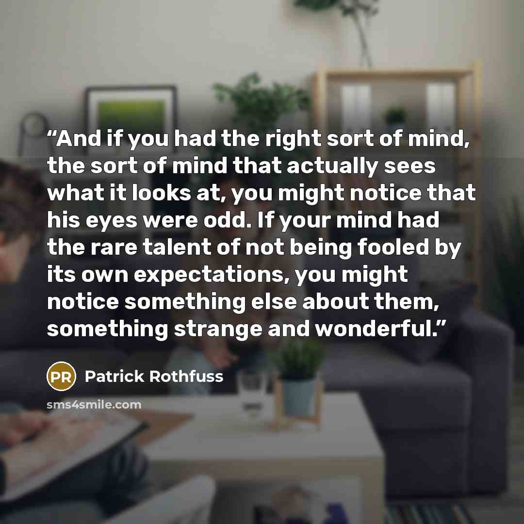 “And if you had the right sort of mind, the sort of mind that actually sees what it looks at, you might notice that his eyes were odd. If your mind had the rare talent of not being fooled by its own expectations, you might notice something else about them, something strange and wonderful.” quote by Patrick Rothfuss