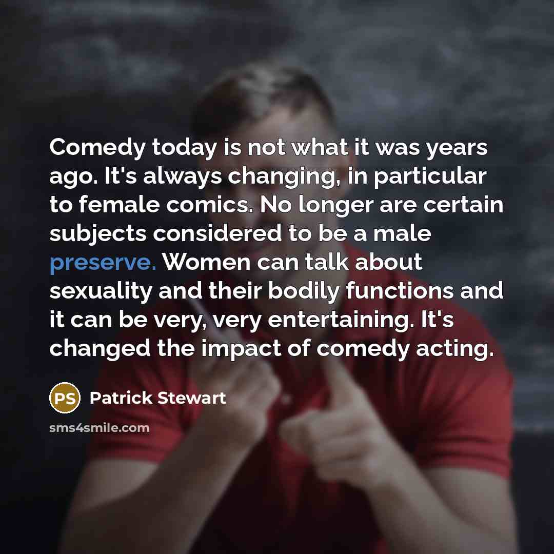 “Comedy today is not what it was years ago. It's always changing, in particular to female comics. No longer are certain subjects considered to be a male preserve. Women can talk about sexuality and their bodily functions and it can be very, very entertaining. It's changed the impact of comedy acting.” quote by Patrick Stewart