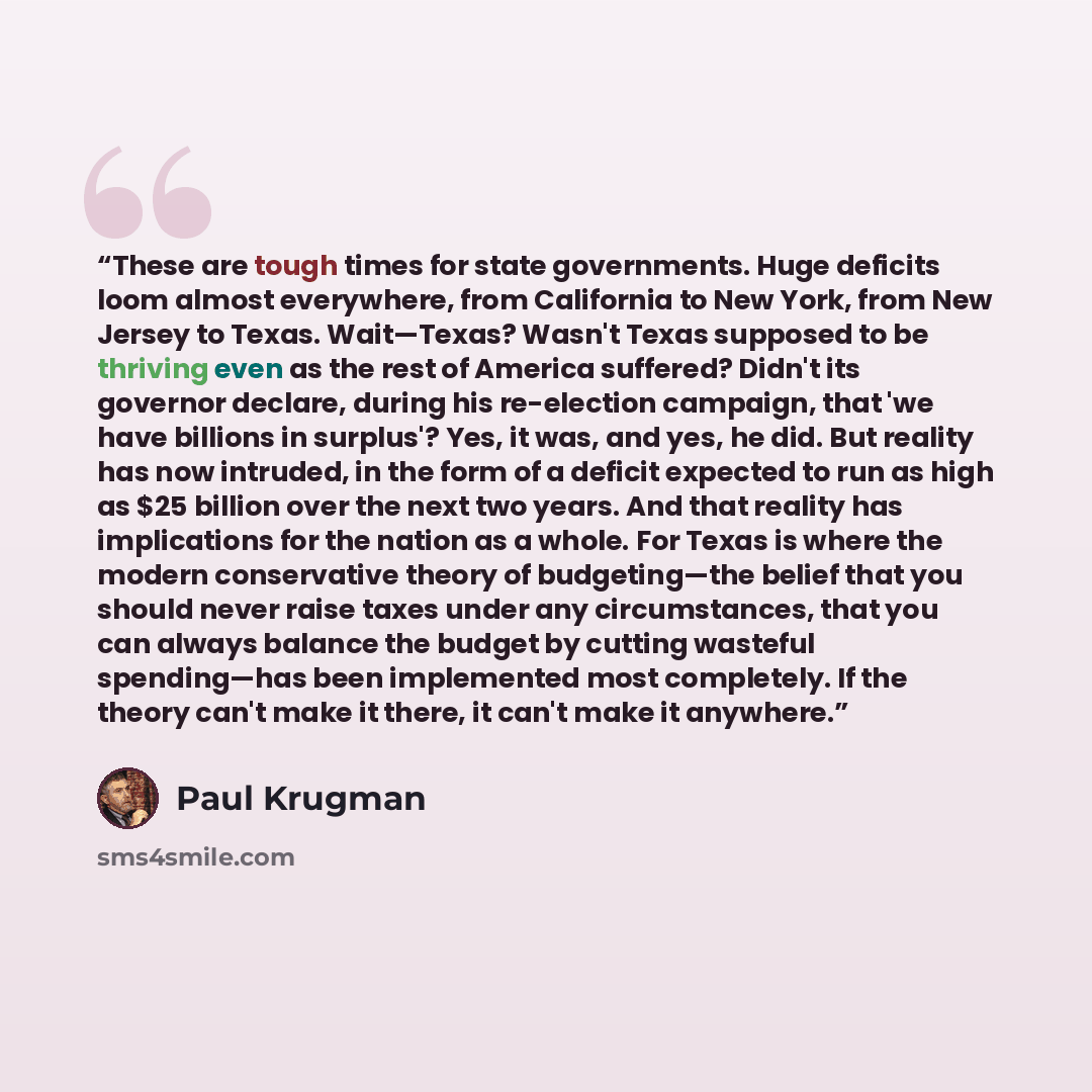 “These are tough times for state governments. Huge deficits loom almost everywhere, from California to New York, from New Jersey to Texas. Wait—Texas? Wasn't Texas supposed to be thriving even as the rest of America suffered? Didn't its governor declare, during his re-election campaign, that 'we…” quote by Paul Krugman