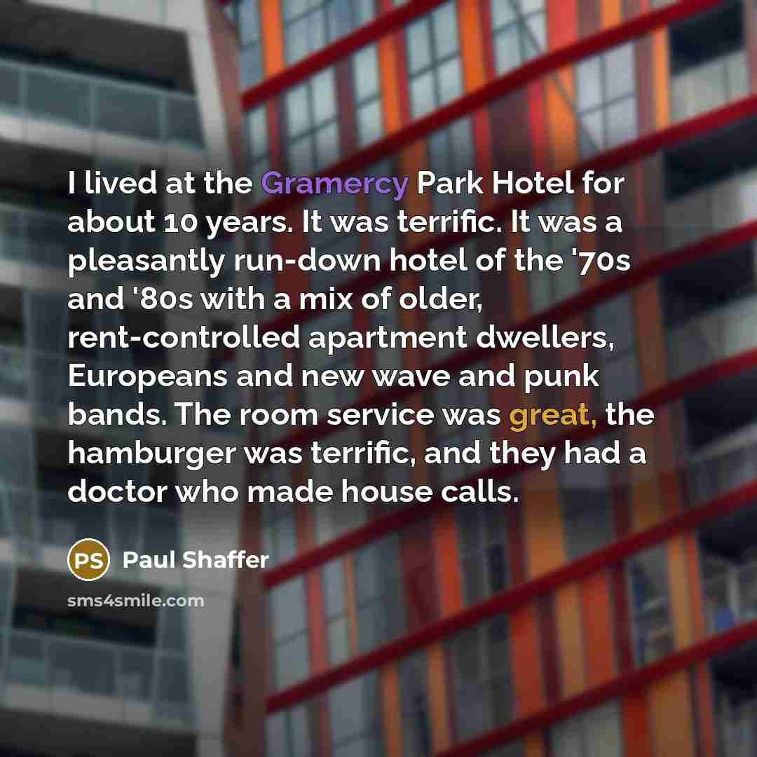 “I lived at the Gramercy Park Hotel for about 10 years. It was terrific. It was a pleasantly run-down hotel of the '70s and '80s with a mix of older, rent-controlled apartment dwellers, Europeans and new wave and punk bands. The room service was great, the hamburger was terrific, and they had a…” quote by Paul Shaffer