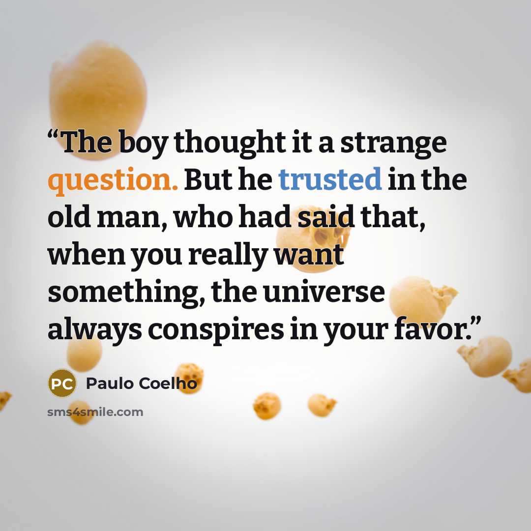 “The boy thought it a strange question. But he trusted in the old man, who had said that, when you really want something, the universe always conspires in your favor.” quote by Paulo Coelho