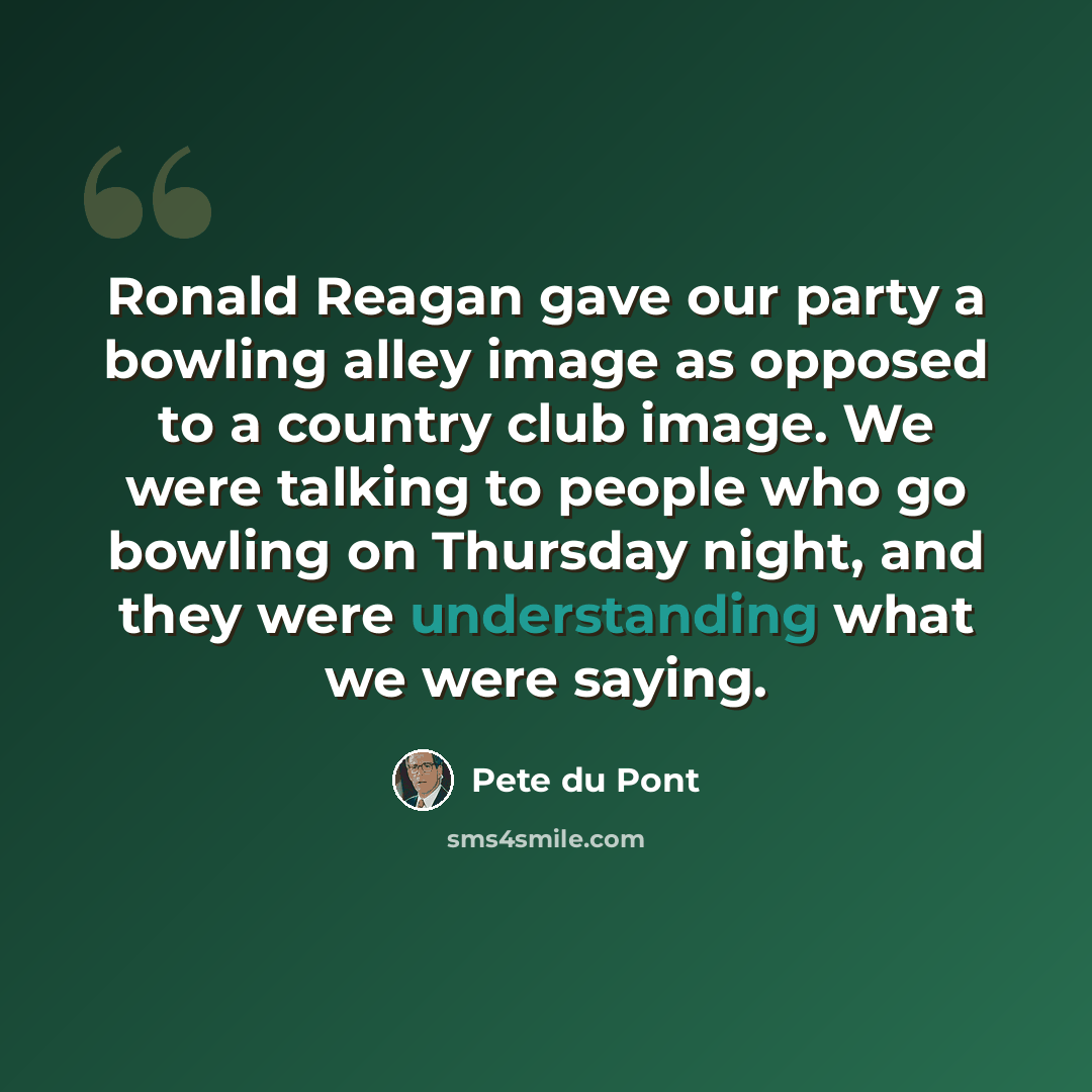 “Ronald Reagan gave our party a bowling alley image as opposed to a country club image. We were talking to people who go bowling on Thursday night, and they were understanding what we were saying.” quote by Pete du Pont