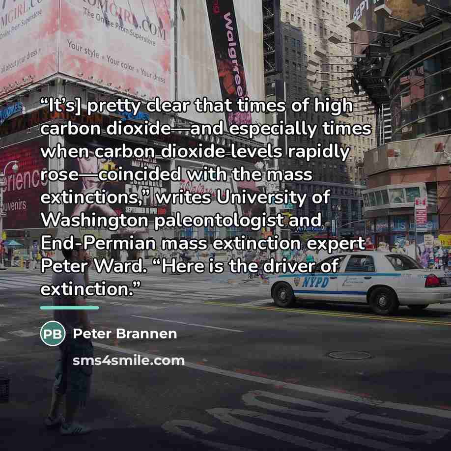 “It’s] pretty clear that times of high carbon dioxide—and especially times when carbon dioxide levels rapidly rose—coincided with the mass extinctions,” writes University of Washington paleontologist and End-Permian mass extinction expert Peter Ward. “Here is the driver of extinction.” quote by Peter Brannen