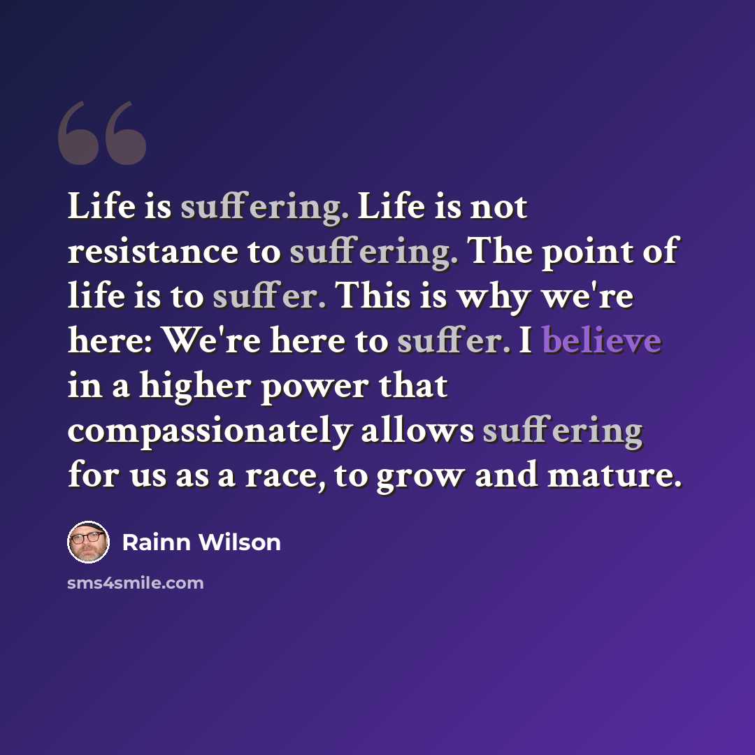 “Life is suffering. Life is not resistance to suffering. The point of life is to suffer. This is why we're here: We're here to suffer. I believe in a higher power that compassionately allows suffering for us as a race, to grow and mature.” quote by Rainn Wilson