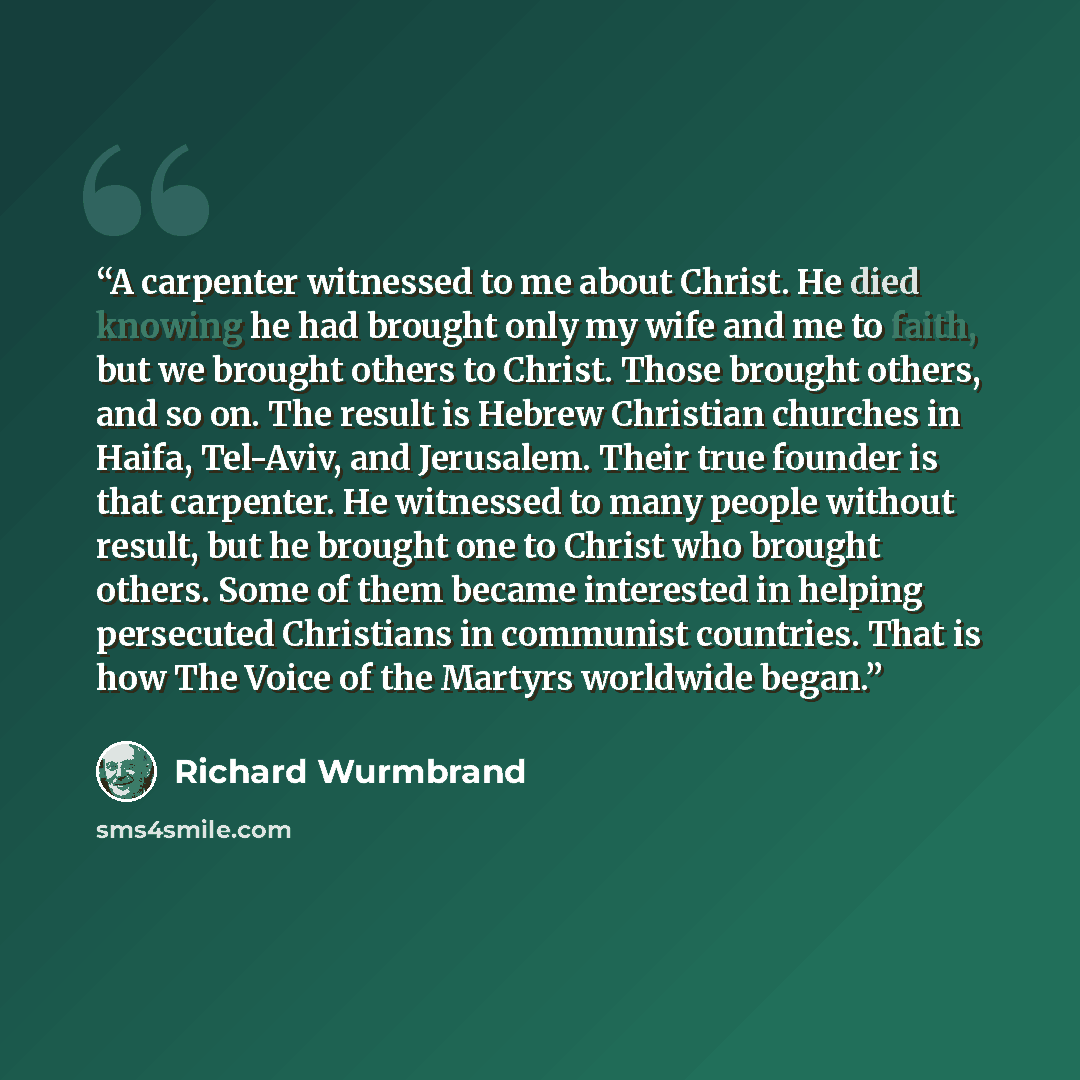 “A carpenter witnessed to me about Christ. He died knowing he had brought only my wife and me to faith, but we brought others to Christ. Those brought others, and so on. The result is Hebrew Christian churches in Haifa, Tel-Aviv, and Jerusalem. Their true founder is that carpenter. He witnessed to…” quote by Richard Wurmbrand