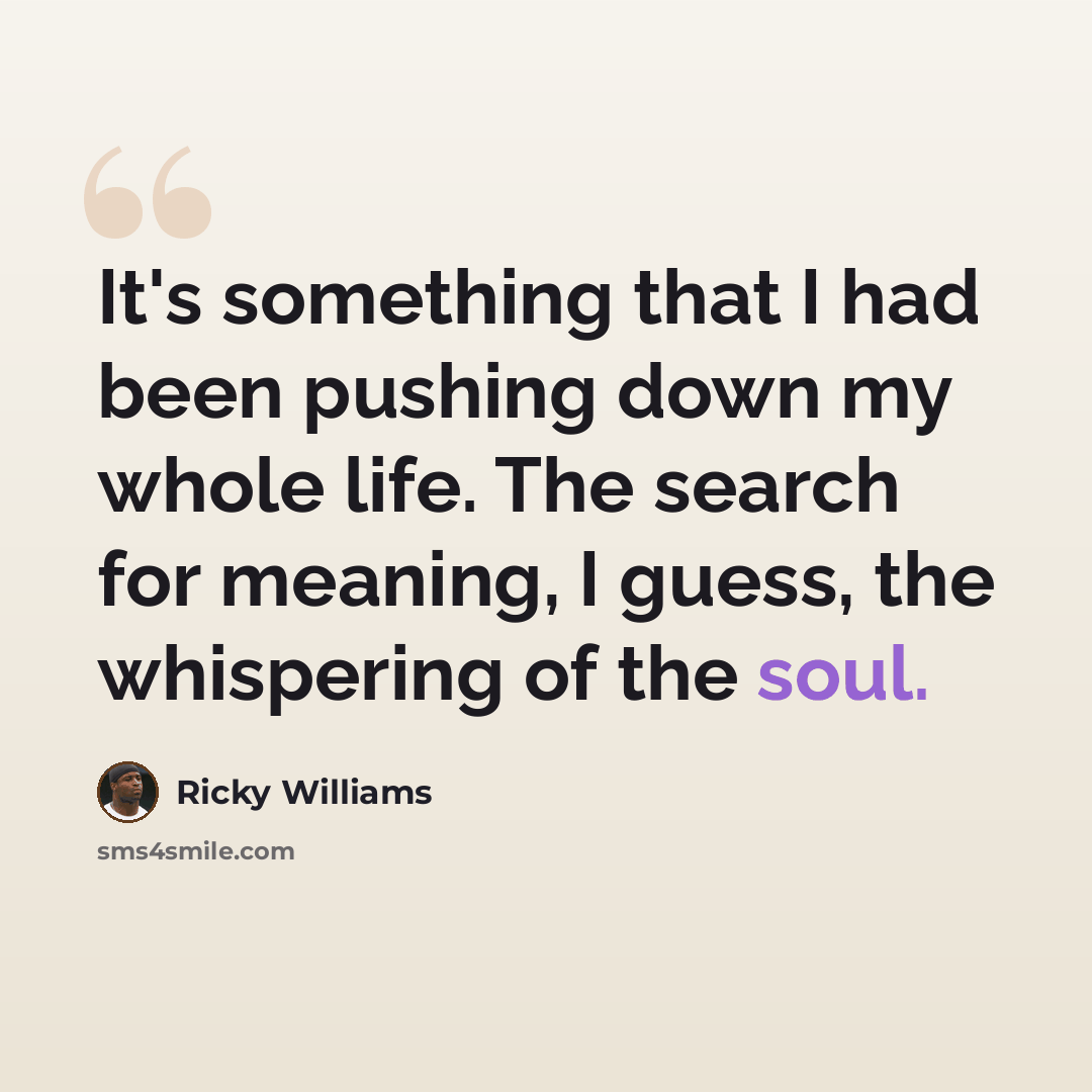 “It's something that I had been pushing down my whole life. The search for meaning, I guess, the whispering of the soul.” quote by Ricky Williams