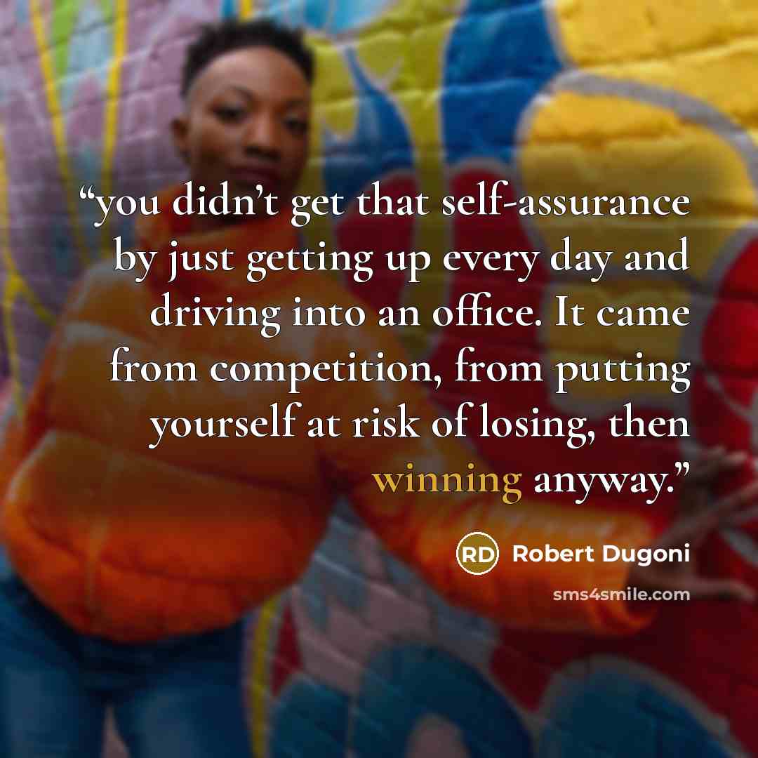 “you didn’t get that self-assurance by just getting up every day and driving into an office. It came from competition, from putting yourself at risk of losing, then winning anyway.” quote by Robert Dugoni