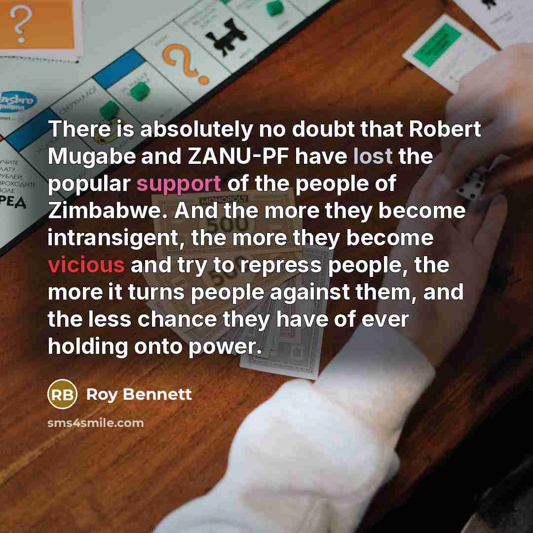 “There is absolutely no doubt that Robert Mugabe and ZANU-PF have lost the popular support of the people of Zimbabwe. And the more they become intransigent, the more they become vicious and try to repress people, the more it turns people against them, and the less chance they have of ever holding…” quote by Roy Bennett