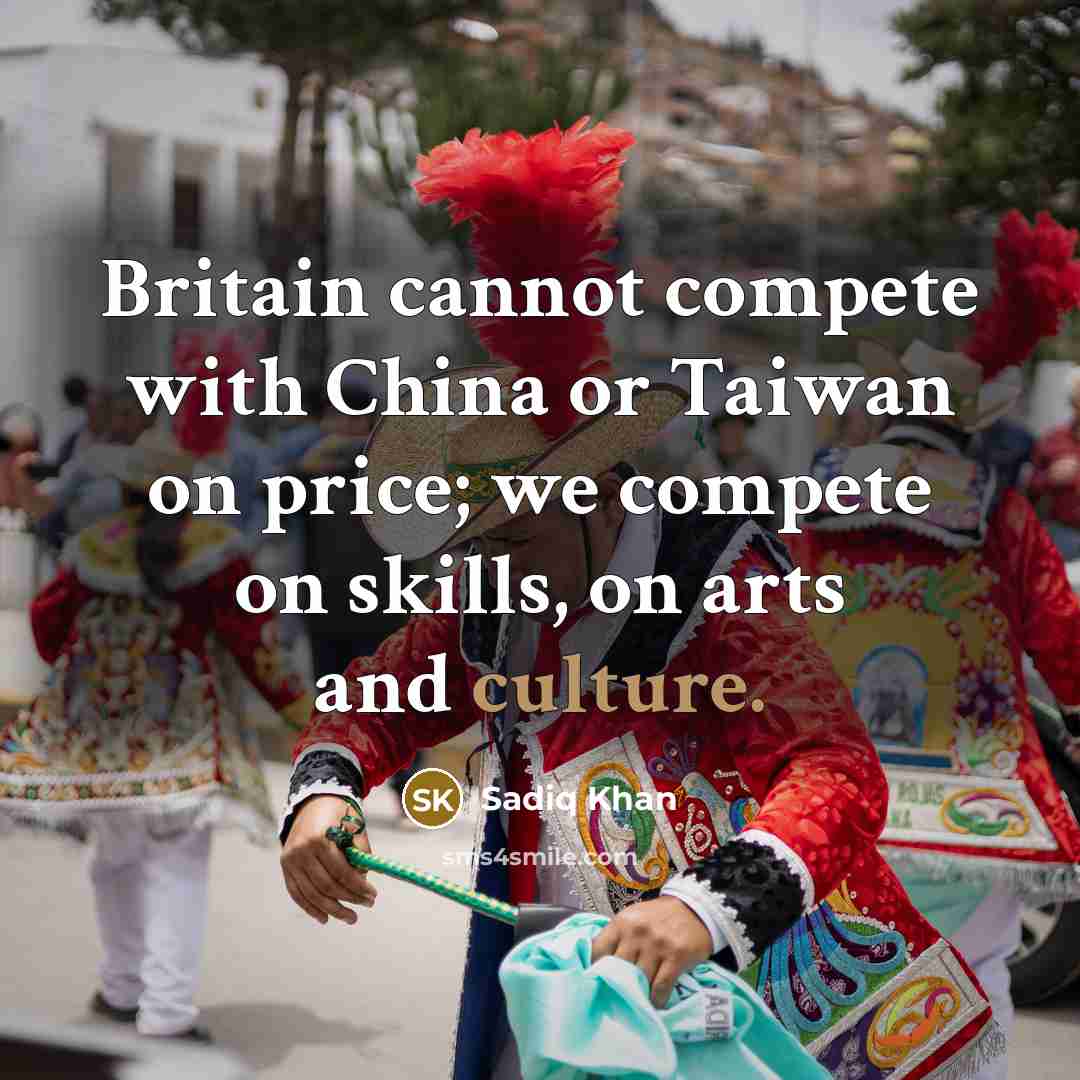 “Britain cannot compete with China or Taiwan on price; we compete on skills, on arts and culture.” quote by Sadiq Khan