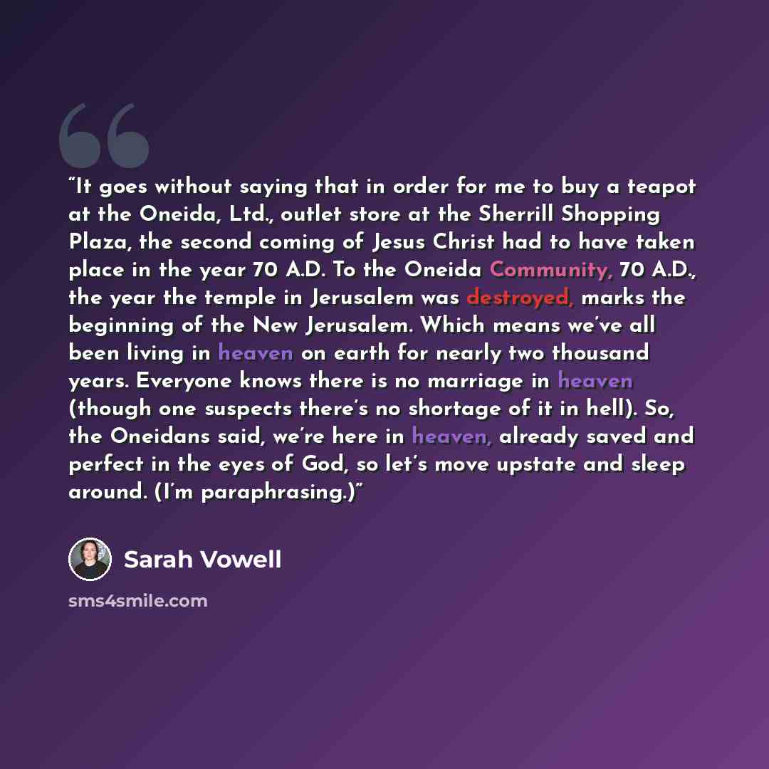 “It goes without saying that in order for me to buy a teapot at the Oneida, Ltd., outlet store at the Sherrill Shopping Plaza, the second coming of Jesus Christ had to have taken place in the year 70 A.D. To the Oneida Community, 70 A.D., the year the temple in Jerusalem was destroyed, marks the…” quote by Sarah Vowell