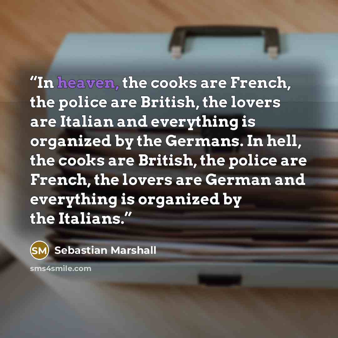 “In heaven, the cooks are French, the police are British, the lovers are Italian and everything is organized by the Germans. In hell, the cooks are British, the police are French, the lovers are German and everything is organized by the Italians.” quote by Sebastian Marshall