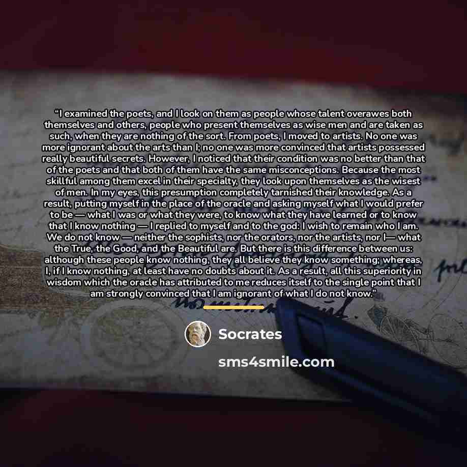 “I examined the poets, and I look on them as people whose talent overawes both themselves and others, people who present themselves as wise men and are taken as such, when they are nothing of the sort. From poets, I moved to artists. No one was more ignorant about the arts than I; no one was more…” quote by Socrates
