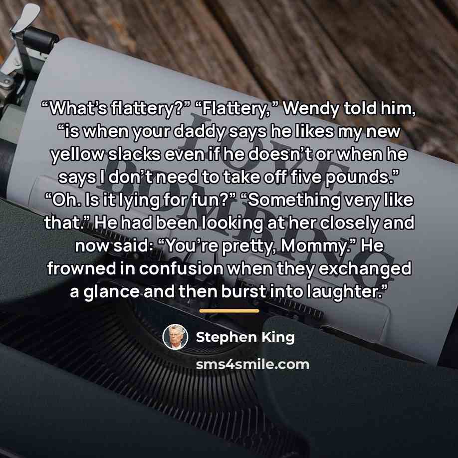 “What’s flattery?” “Flattery,” Wendy told him, “is when your daddy says he likes my new yellow slacks even if he doesn’t or when he says I don’t need to take off five pounds.” “Oh. Is it lying for fun?” “Something very like that.” He had been looking at her closely and now said: “You’re pretty…” quote by Stephen King