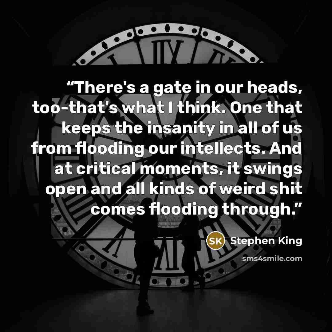 “There's a gate in our heads, too-that's what I think. One that keeps the insanity in all of us from flooding our intellects. And at critical moments, it swings open and all kinds of weird shit comes flooding through.” quote by Stephen King