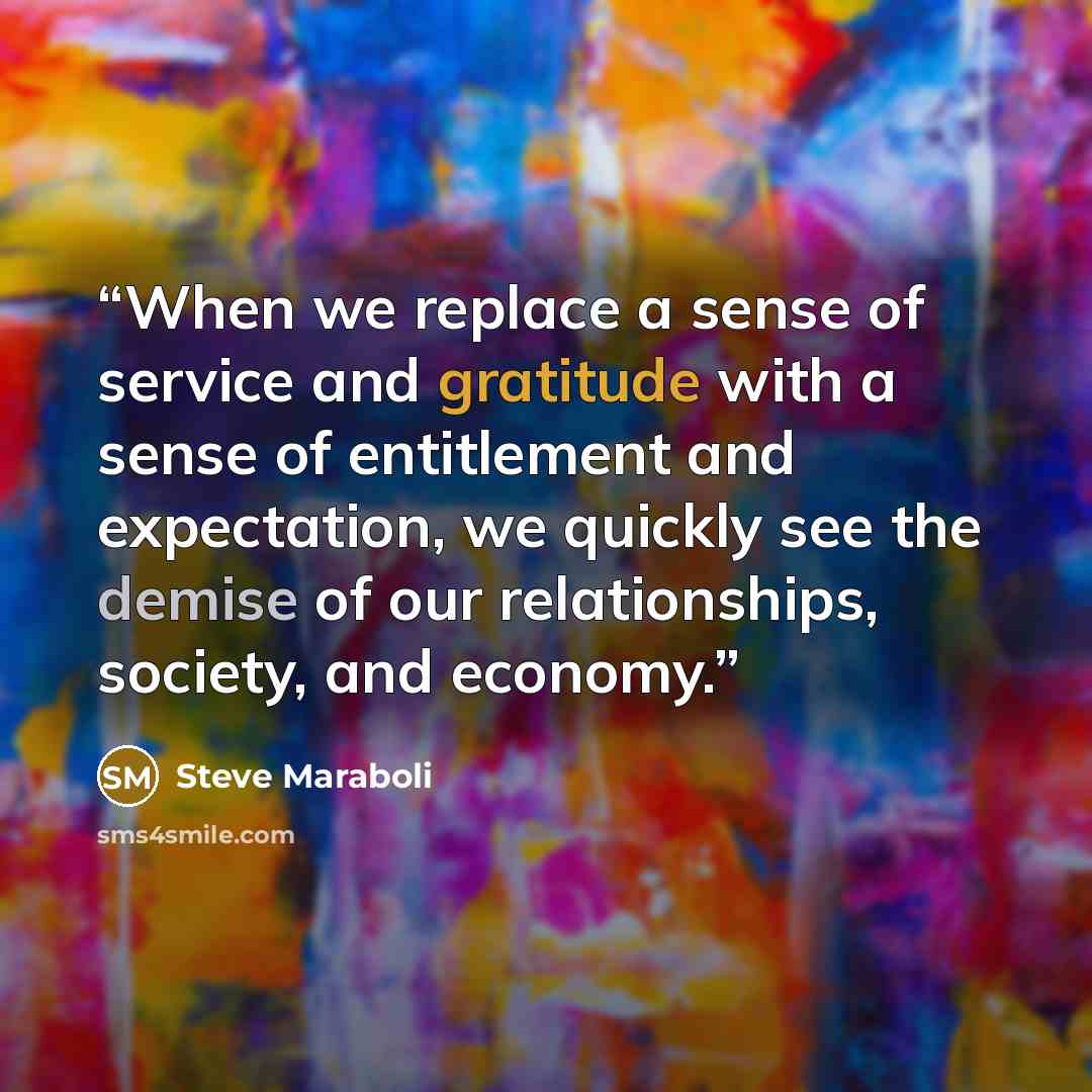 “When we replace a sense of service and gratitude with a sense of entitlement and expectation, we quickly see the demise of our relationships, society, and economy.” quote by Steve Maraboli