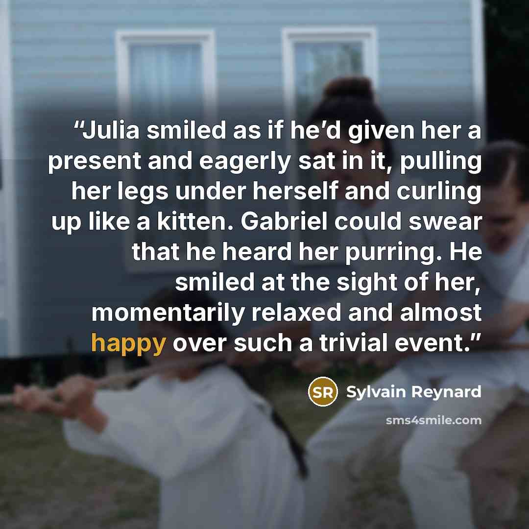 “Julia smiled as if he’d given her a present and eagerly sat in it, pulling her legs under herself and curling up like a kitten. Gabriel could swear that he heard her purring. He smiled at the sight of her, momentarily relaxed and almost happy over such a trivial event.” quote by Sylvain Reynard