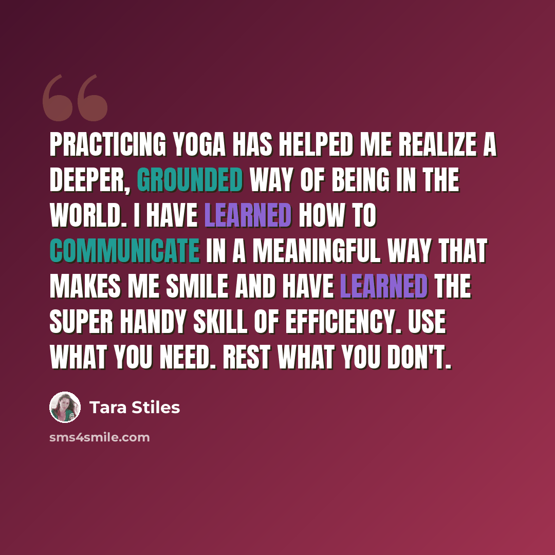 “Practicing yoga has helped me realize a deeper, grounded way of being in the world. I have learned how to communicate in a meaningful way that makes me smile and have learned the super handy skill of efficiency. Use what you need. Rest what you don't.” quote by Tara Stiles
