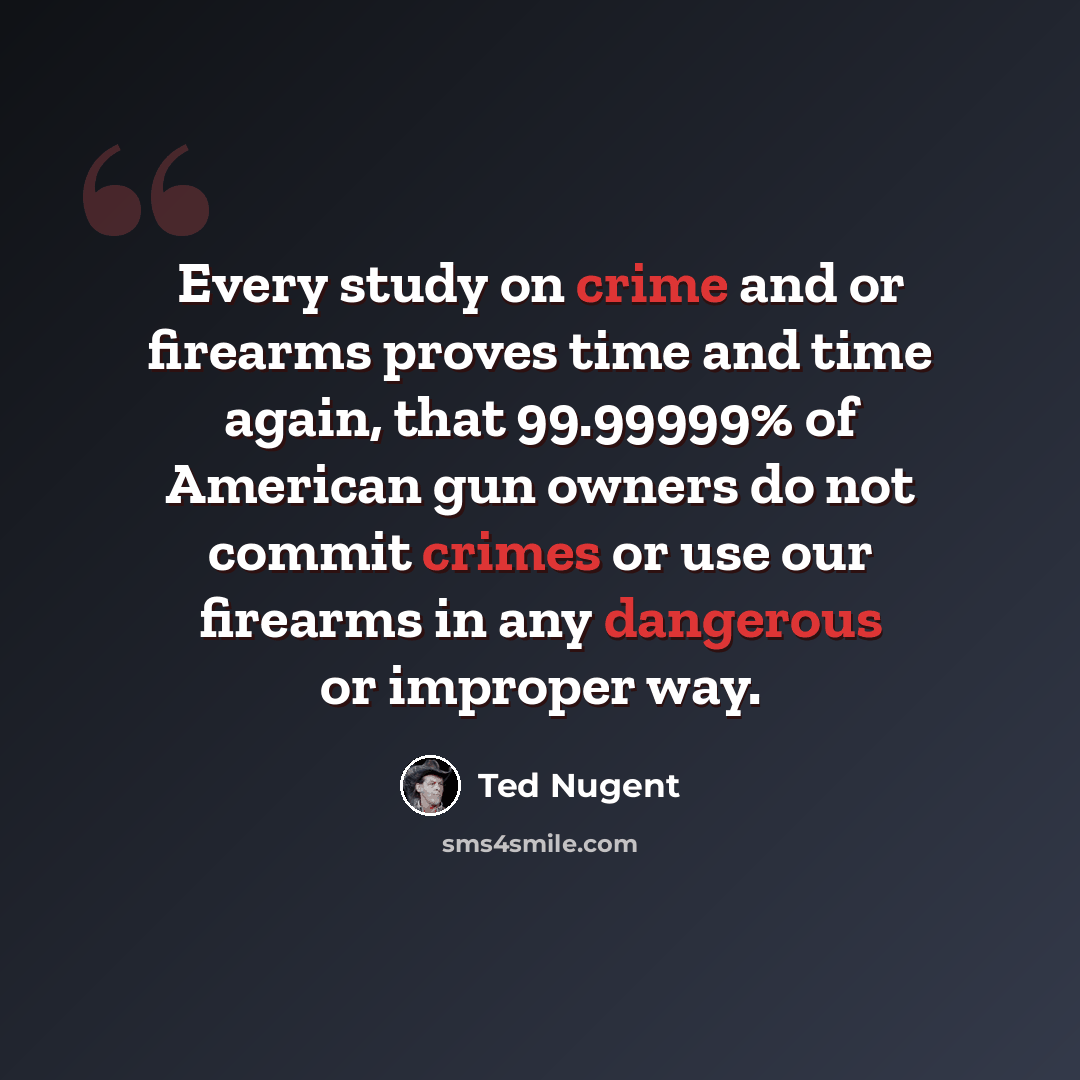 “Every study on crime and or firearms proves time and time again, that 99.99999% of American gun owners do not commit crimes or use our firearms in any dangerous or improper way.” quote by Ted Nugent