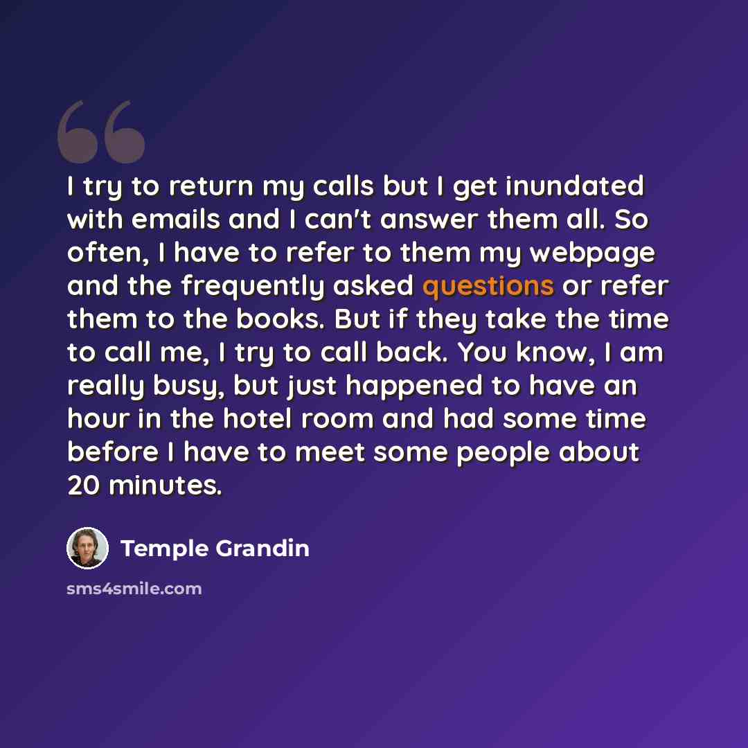 “I try to return my calls but I get inundated with emails and I can't answer them all. So often, I have to refer to them my webpage and the frequently asked questions or refer them to the books. But if they take the time to call me, I try to call back. You know, I am really busy, but just happened…” quote by Temple Grandin