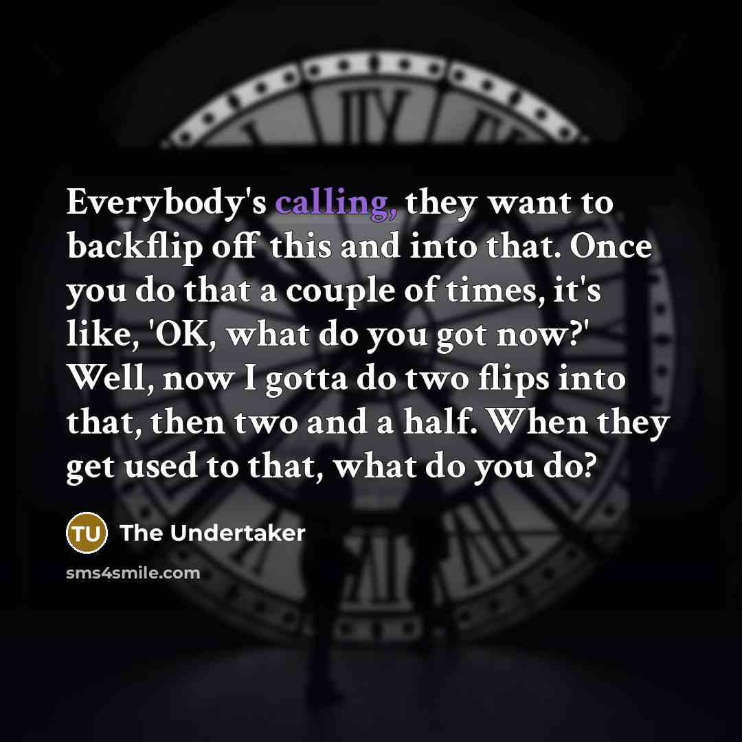 “Everybody's calling, they want to backflip off this and into that. Once you do that a couple of times, it's like, 'OK, what do you got now?' Well, now I gotta do two flips into that, then two and a half. When they get used to that, what do you do?” quote by The Undertaker