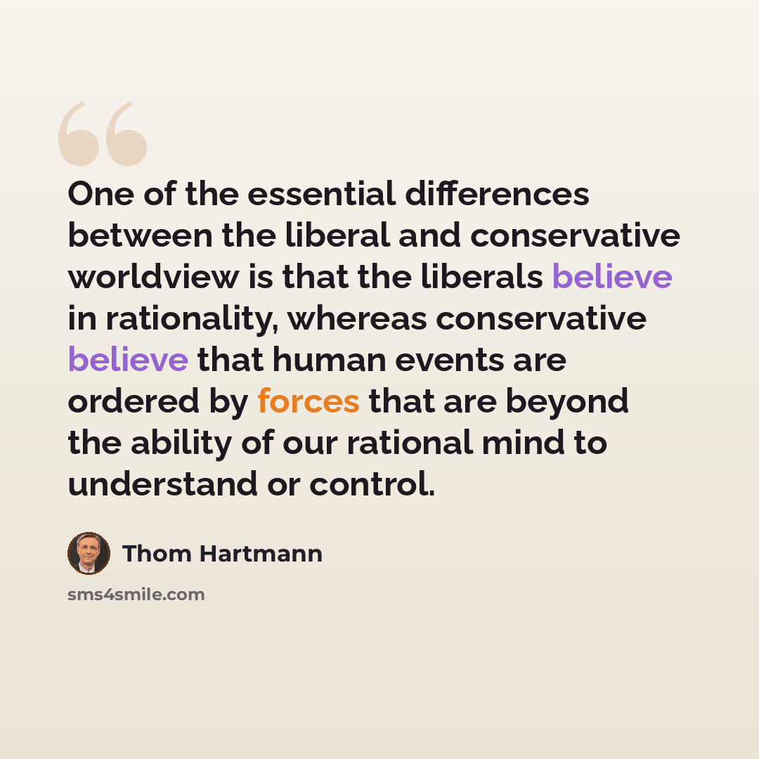 “One of the essential differences between the liberal and conservative worldview is that the liberals believe in rationality, whereas conservative believe that human events are ordered by forces that are beyond the ability of our rational mind to understand or control.” quote by Thom Hartmann