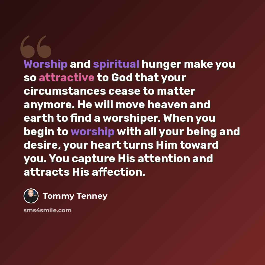 “Worship and spiritual hunger make you so attractive to God that your circumstances cease to matter anymore. He will move heaven and earth to find a worshiper. When you begin to worship with all your being and desire, your heart turns Him toward you. You capture His attention and attracts His…” quote by Tommy Tenney