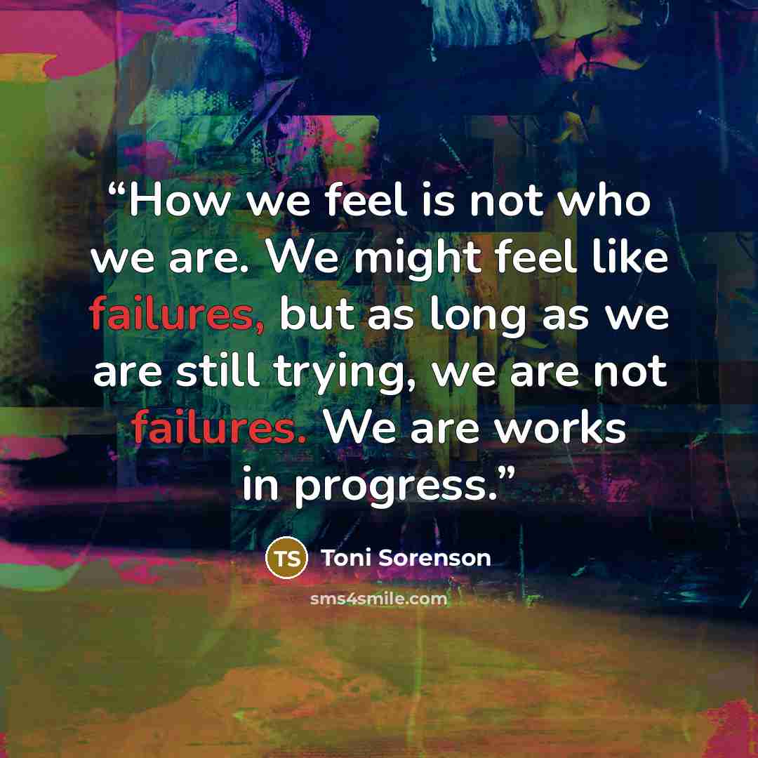 “How we feel is not who we are. We might feel like failures, but as long as we are still trying, we are not failures. We are works in progress.” quote by Toni Sorenson