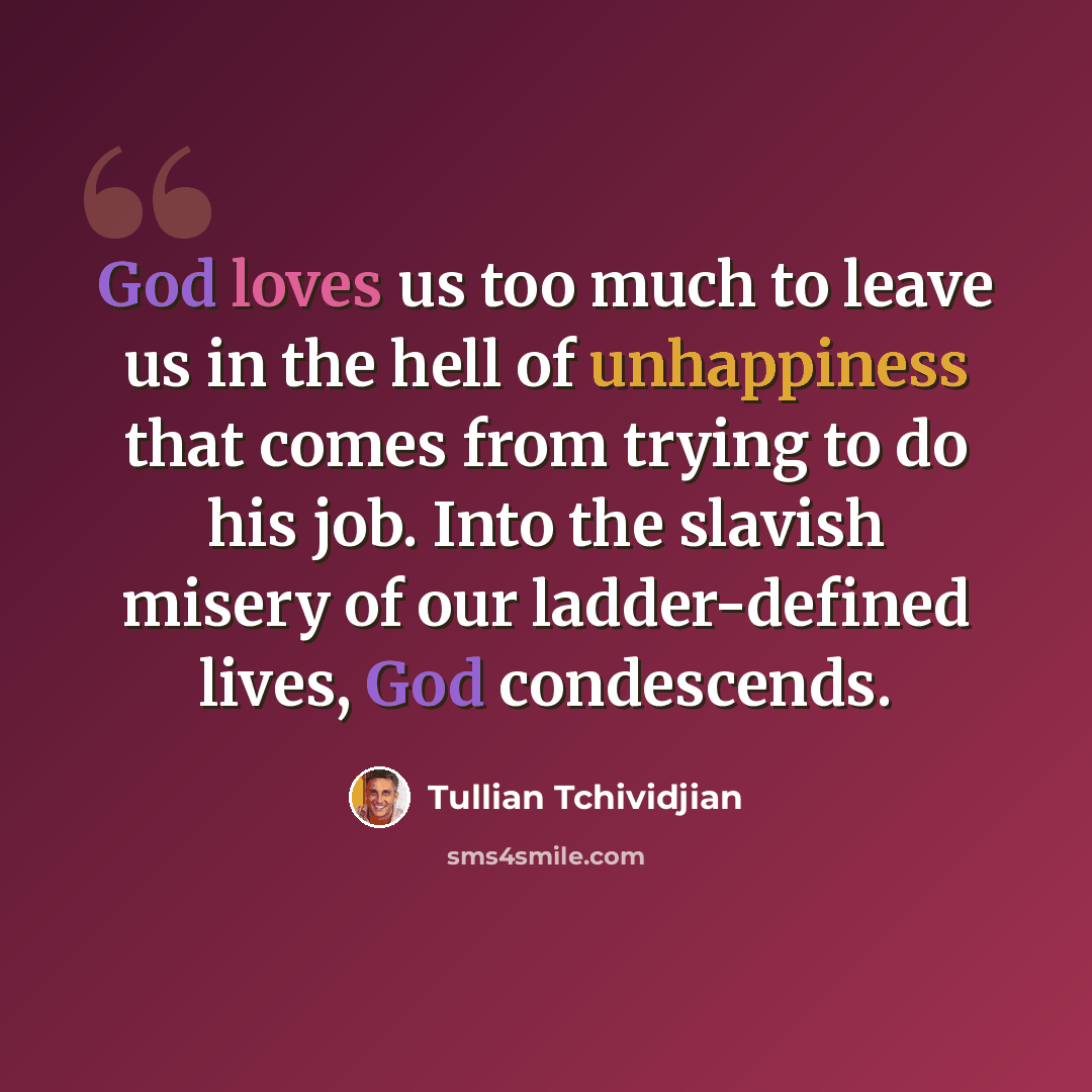“God loves us too much to leave us in the hell of unhappiness that comes from trying to do his job. Into the slavish misery of our ladder-defined lives, God condescends.” quote by Tullian Tchividjian