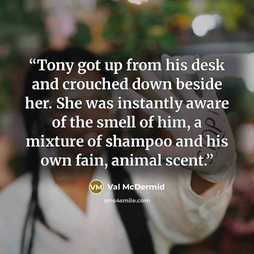 “Tony got up from his desk and crouched down beside her. She was instantly aware of the smell of him, a mixture of shampoo and his own fain, animal scent.” quote by Val McDermid