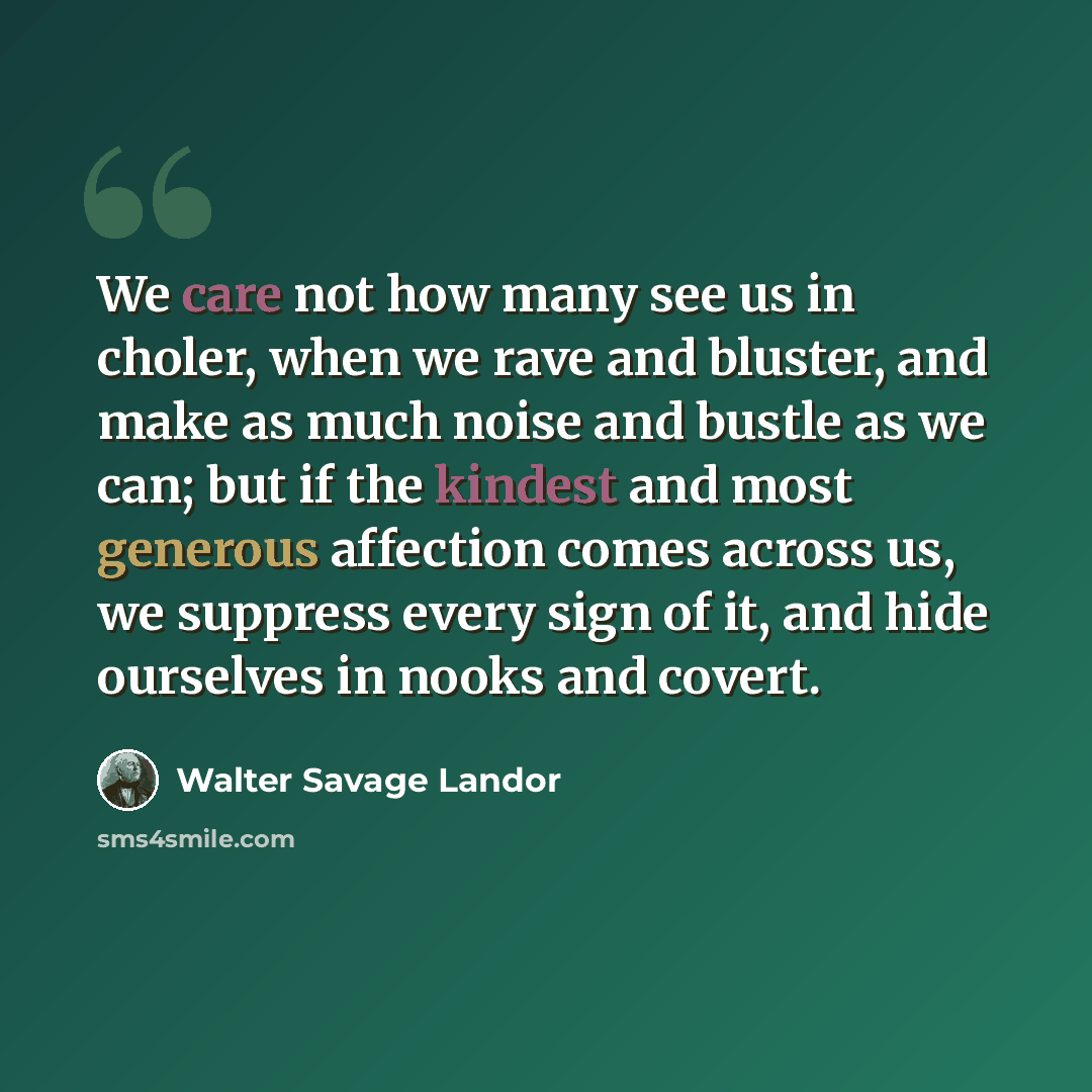 “We care not how many see us in choler, when we rave and bluster, and make as much noise and bustle as we can; but if the kindest and most generous affection comes across us, we suppress every sign of it, and hide ourselves in nooks and covert.” quote by Walter Savage Landor