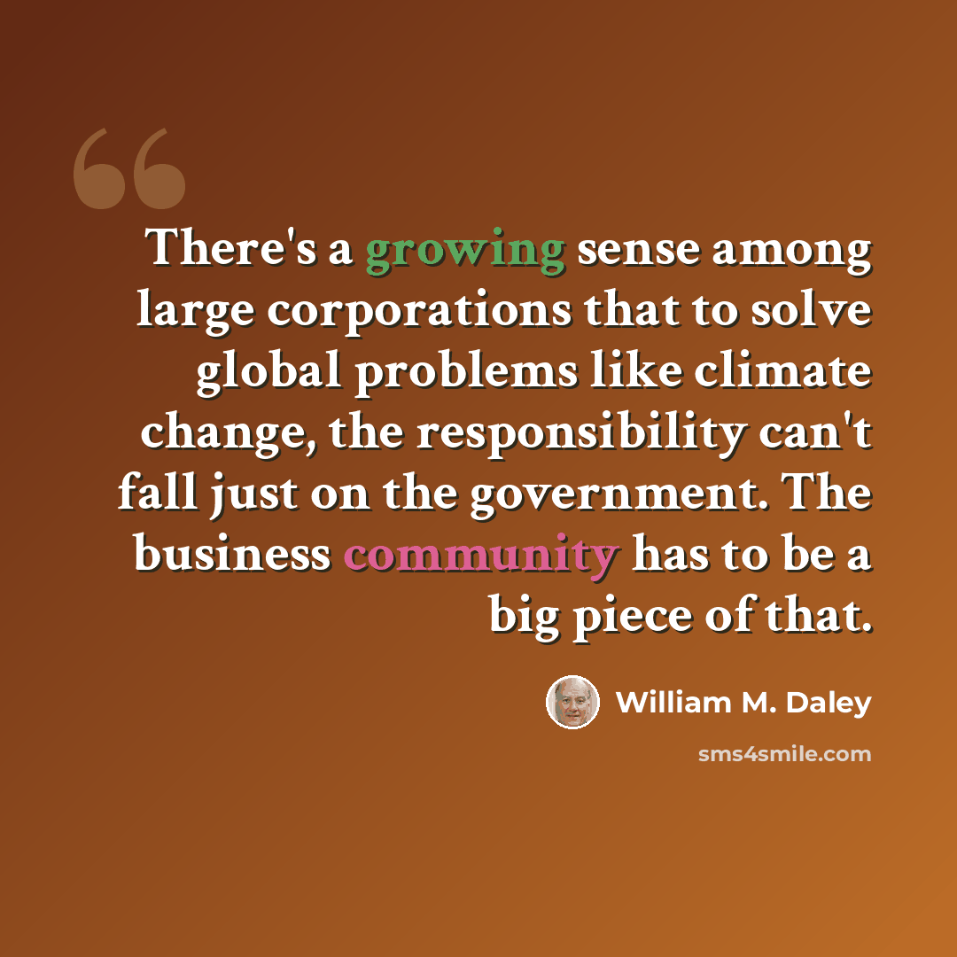 “There's a growing sense among large corporations that to solve global problems like climate change, the responsibility can't fall just on the government. The business community has to be a big piece of that.” quote by William M. Daley