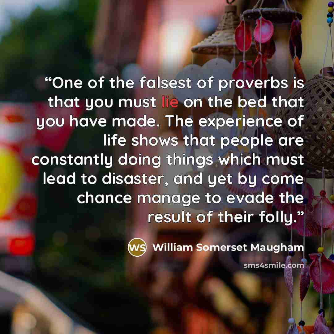 “One of the falsest of proverbs is that you must lie on the bed that you have made. The experience of life shows that people are constantly doing things which must lead to disaster, and yet by come chance manage to evade the result of their folly.” quote by William Somerset Maugham
