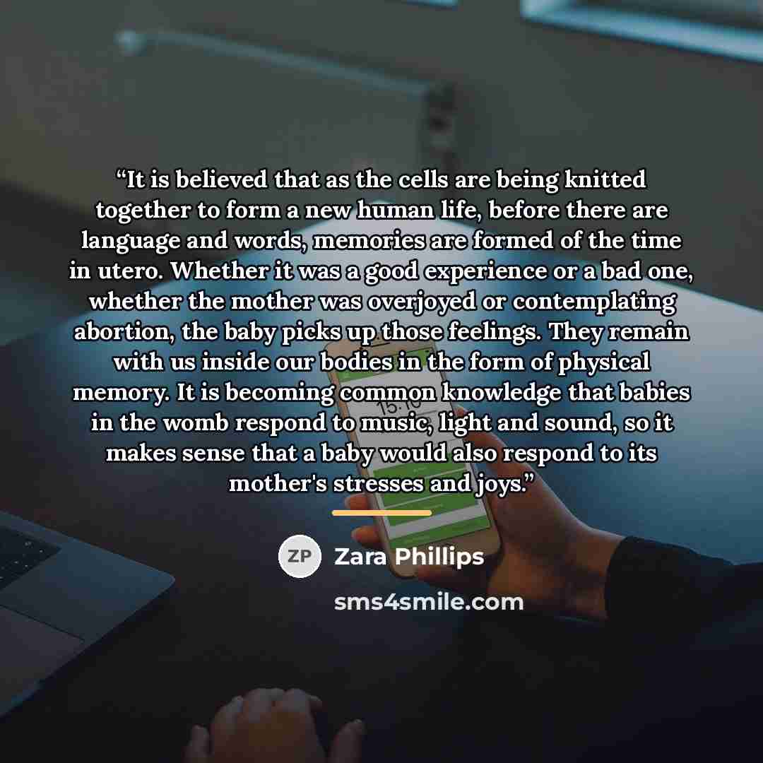 “It is believed that as the cells are being knitted together to form a new human life, before there are language and words, memories are formed of the time in utero. Whether it was a good experience or a bad one, whether the mother was overjoyed or contemplating abortion, the baby picks up those…” quote by Zara Phillips