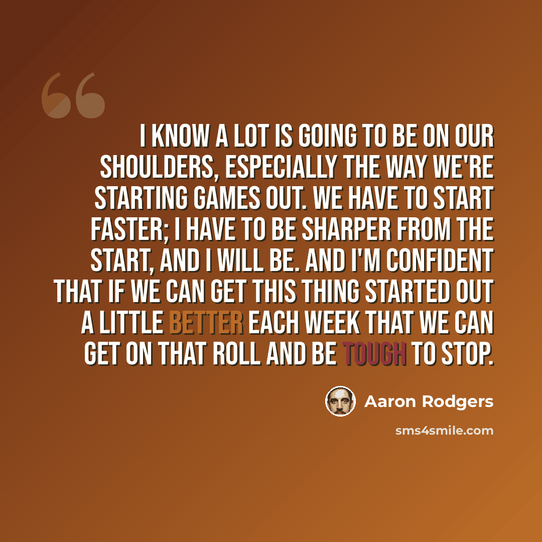 “I know a lot is going to be on our shoulders, especially the way we're starting games out. We have to start faster; I have to be sharper from the start, and I will be. And I'm confident that if we can get this thing started out a little better each week that we can get on that roll and be tough to…” quote by Aaron Rodgers