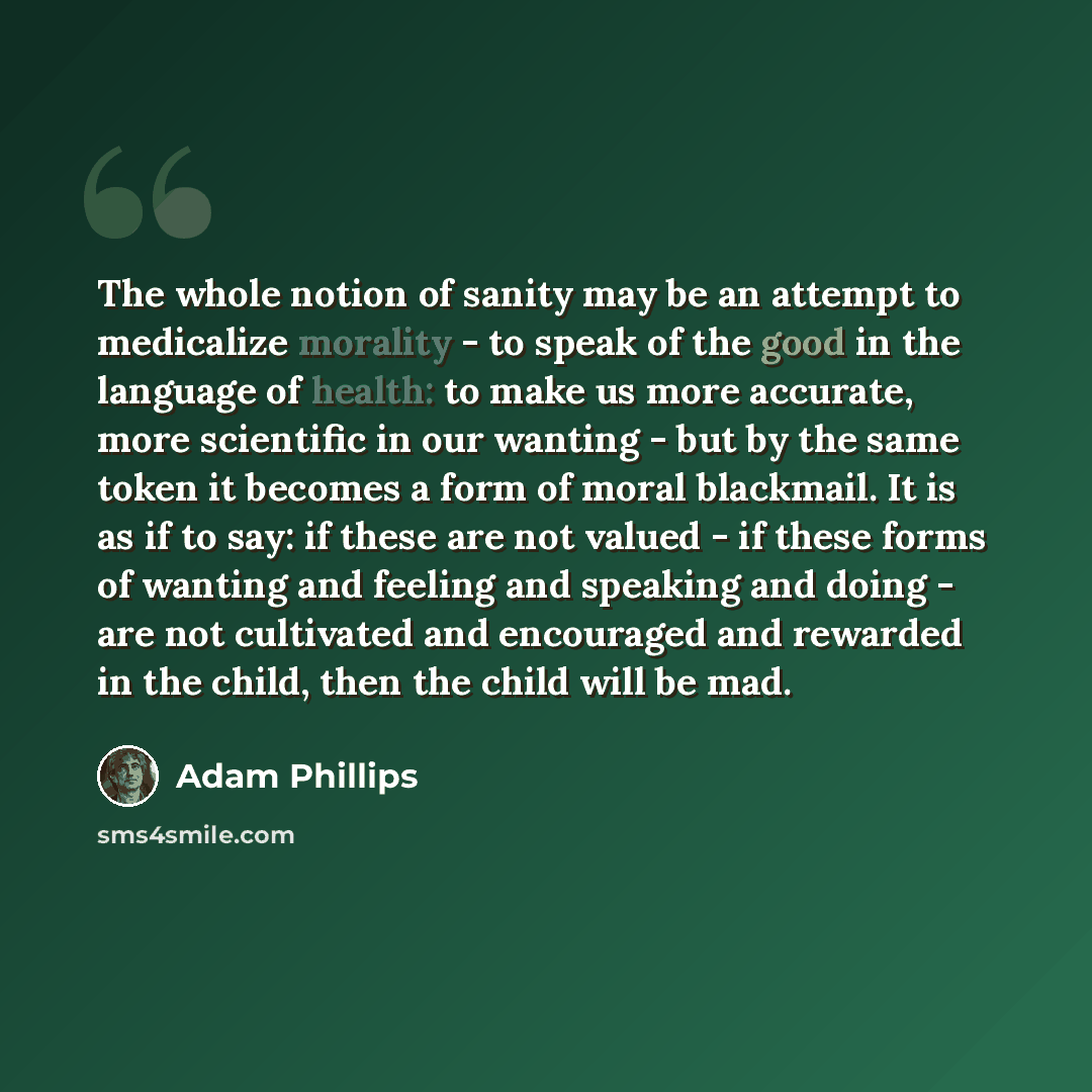 “The whole notion of sanity may be an attempt to medicalize morality - to speak of the good in the language of health: to make us more accurate, more scientific in our wanting - but by the same token it becomes a form of moral blackmail. It is as if to say: if these are not valued - if these forms…” quote by Adam Phillips