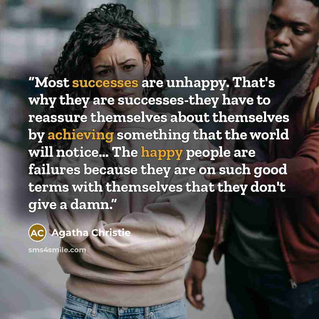 “Most successes are unhappy. That's why they are successes-they have to reassure themselves about themselves by achieving something that the world will notice… The happy people are failures because they are on such good terms with themselves that they don't give a damn.” quote by Agatha Christie
