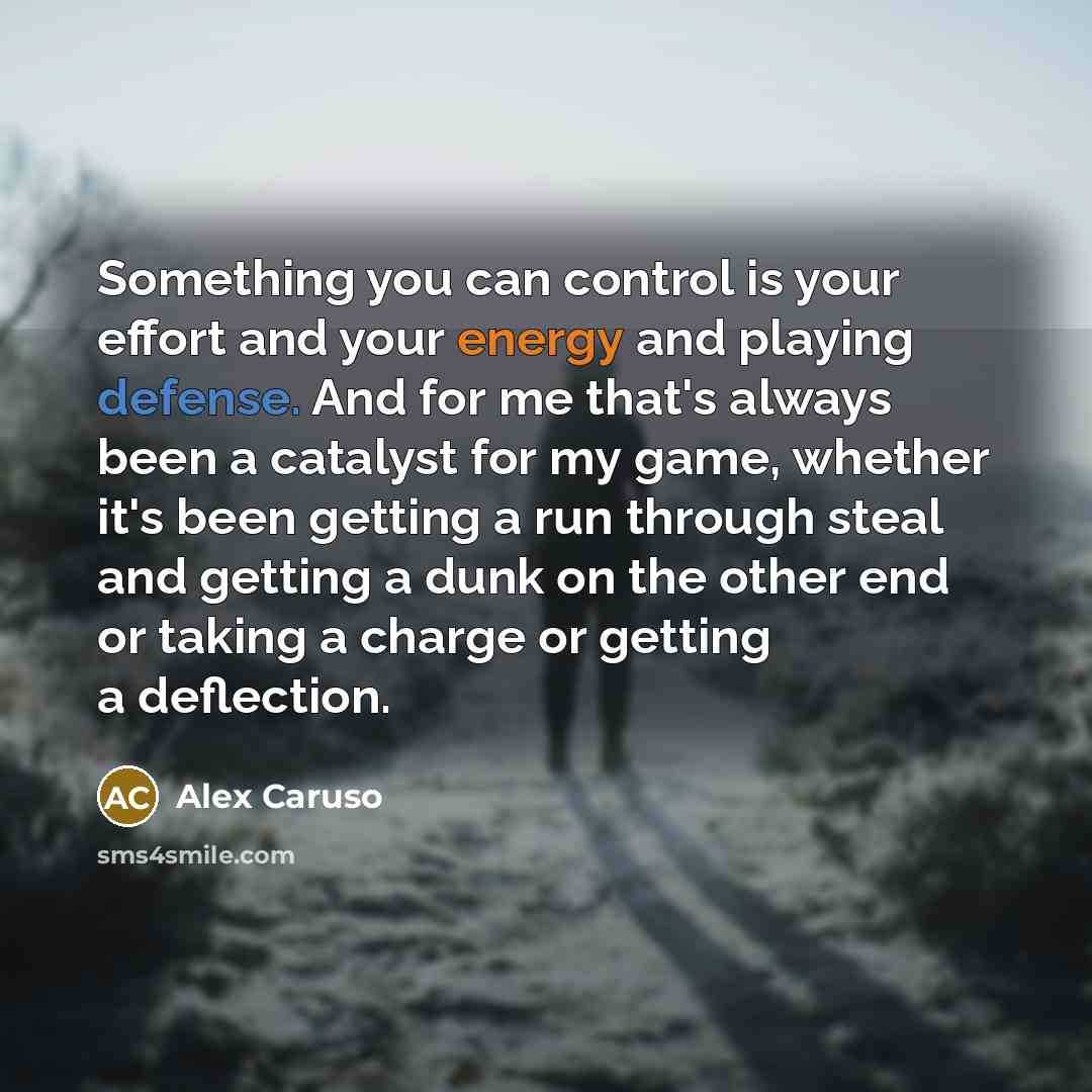 “Something you can control is your effort and your energy and playing defense. And for me that's always been a catalyst for my game, whether it's been getting a run through steal and getting a dunk on the other end or taking a charge or getting a deflection.” quote by Alex Caruso