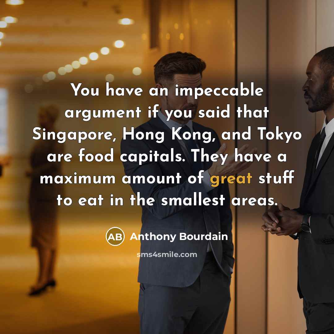 “You have an impeccable argument if you said that Singapore, Hong Kong, and Tokyo are food capitals. They have a maximum amount of great stuff to eat in the smallest areas.” quote by Anthony Bourdain