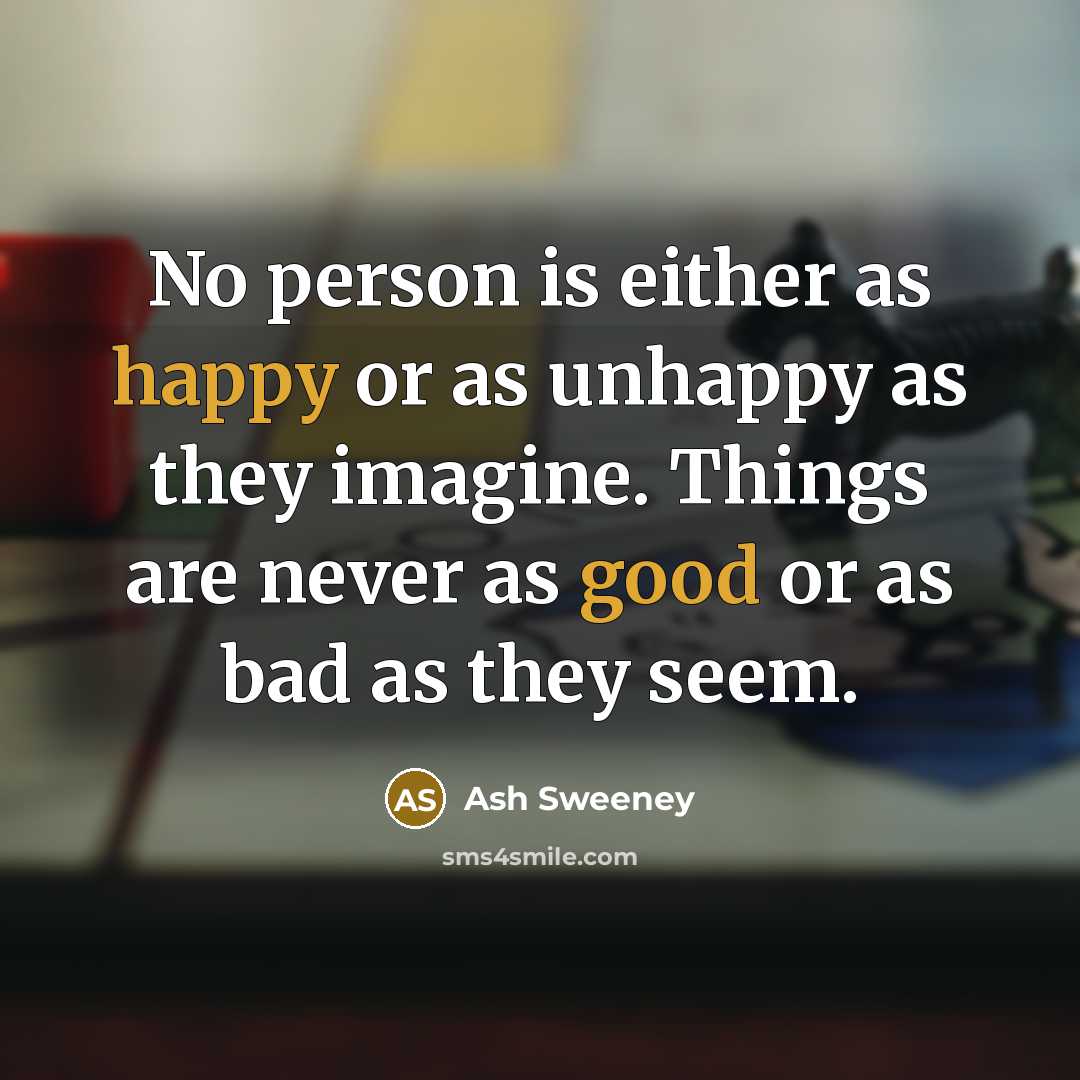 “No person is either as happy or as unhappy as they imagine. Things are never as good or as bad as they seem.” quote by Ash Sweeney